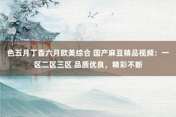 色五月丁香六月欧美综合 国产麻豆精品视频：一区二区三区 品质优良，精彩不断