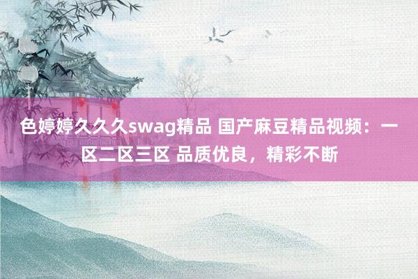 色婷婷久久久swag精品 国产麻豆精品视频：一区二区三区 品质优良，精彩不断