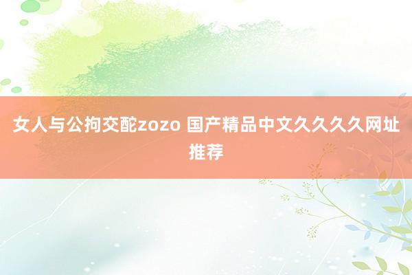 女人与公拘交酡zozo 国产精品中文久久久久网址推荐