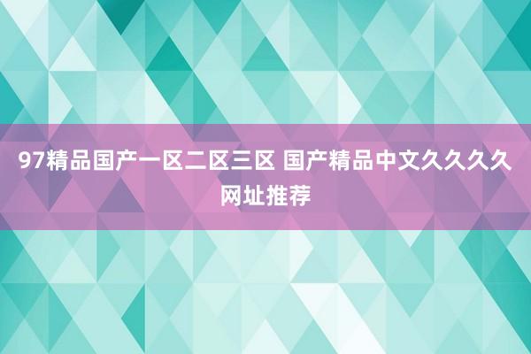 97精品国产一区二区三区 国产精品中文久久久久网址推荐