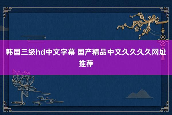 韩国三级hd中文字幕 国产精品中文久久久久网址推荐