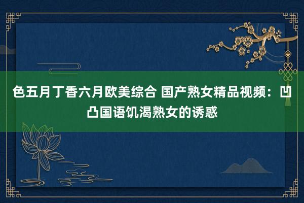 色五月丁香六月欧美综合 国产熟女精品视频：凹凸国语饥渴熟女的诱惑