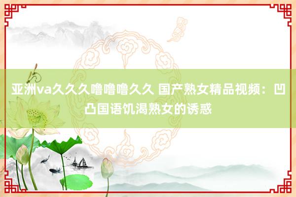 亚洲va久久久噜噜噜久久 国产熟女精品视频：凹凸国语饥渴熟女的诱惑