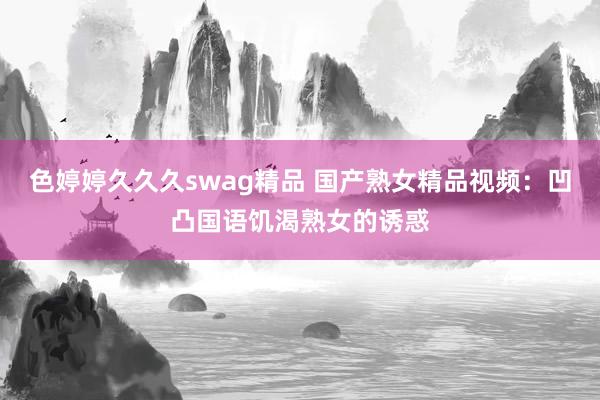 色婷婷久久久swag精品 国产熟女精品视频：凹凸国语饥渴熟女的诱惑