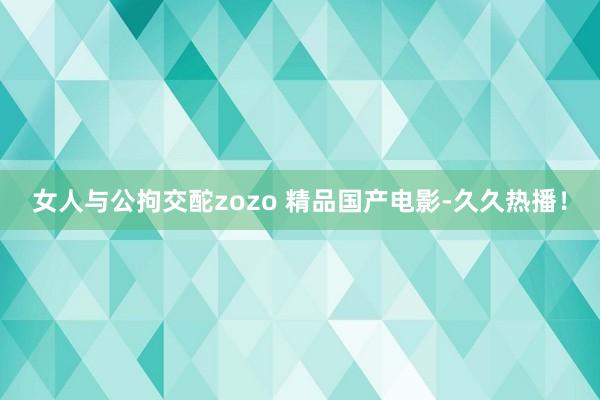 女人与公拘交酡zozo 精品国产电影-久久热播！