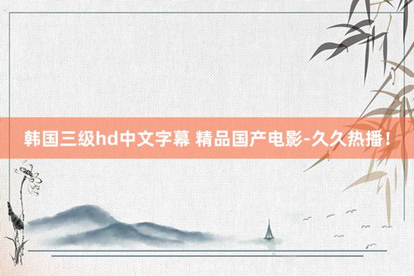 韩国三级hd中文字幕 精品国产电影-久久热播！