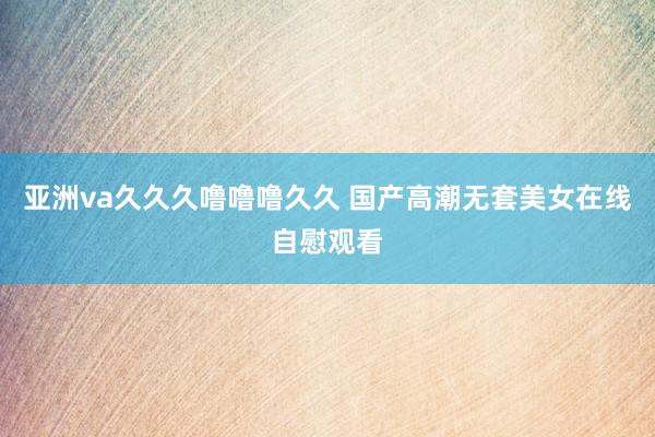 亚洲va久久久噜噜噜久久 国产高潮无套美女在线自慰观看