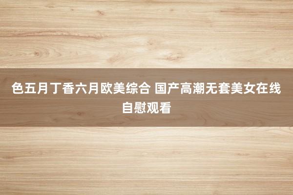 色五月丁香六月欧美综合 国产高潮无套美女在线自慰观看
