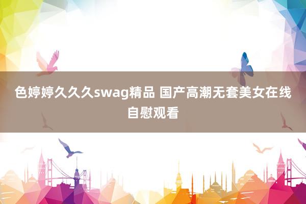 色婷婷久久久swag精品 国产高潮无套美女在线自慰观看