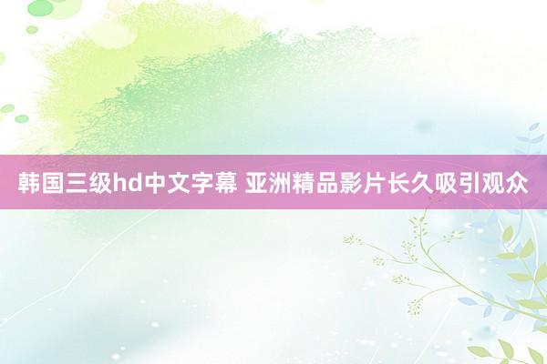 韩国三级hd中文字幕 亚洲精品影片长久吸引观众