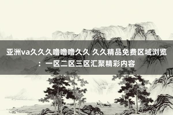 亚洲va久久久噜噜噜久久 久久精品免费区域浏览：一区二区三区汇聚精彩内容