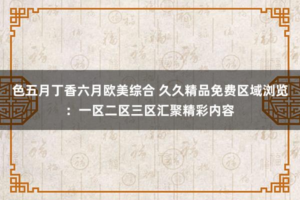 色五月丁香六月欧美综合 久久精品免费区域浏览：一区二区三区汇聚精彩内容