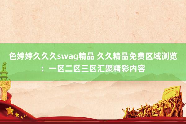 色婷婷久久久swag精品 久久精品免费区域浏览：一区二区三区汇聚精彩内容