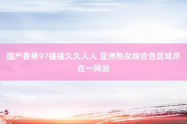 国产香蕉97碰碰久久人人 亚洲熟女综合色区域尽在一网站