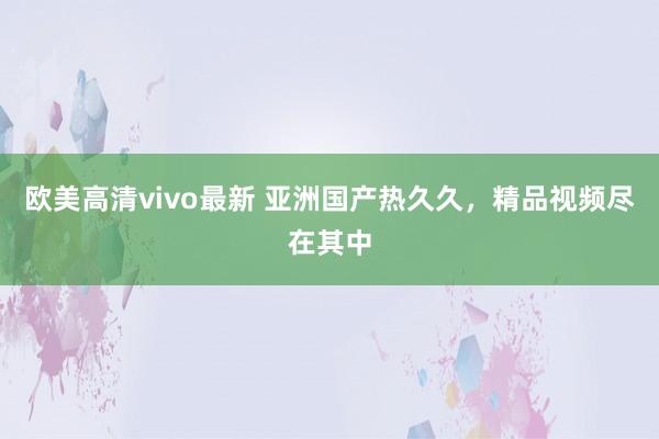 欧美高清vivo最新 亚洲国产热久久，精品视频尽在其中