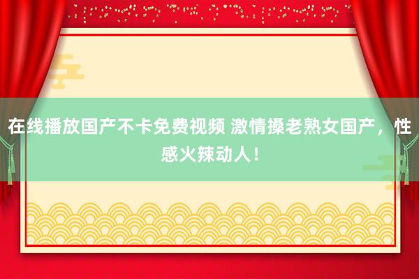 在线播放国产不卡免费视频 激情搡老熟女国产，性感火辣动人！