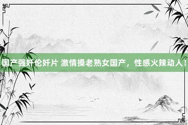 国产强奷伦奷片 激情搡老熟女国产，性感火辣动人！