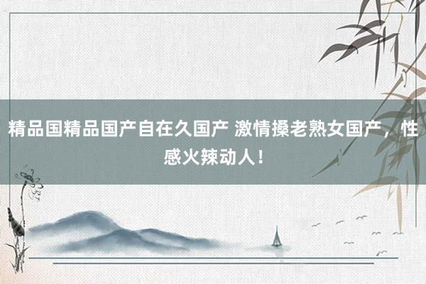 精品国精品国产自在久国产 激情搡老熟女国产，性感火辣动人！