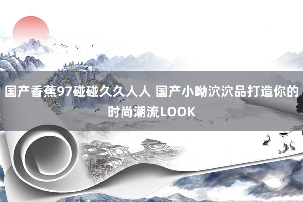 国产香蕉97碰碰久久人人 国产小呦泬泬品打造你的时尚潮流LOOK