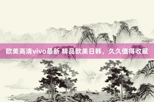 欧美高清vivo最新 精品欧美日韩，久久值得收藏