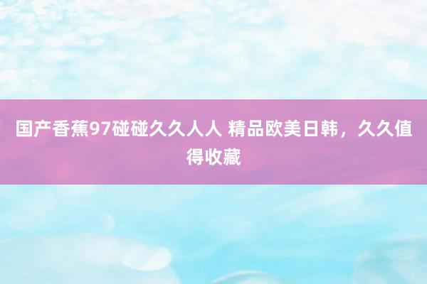 国产香蕉97碰碰久久人人 精品欧美日韩，久久值得收藏