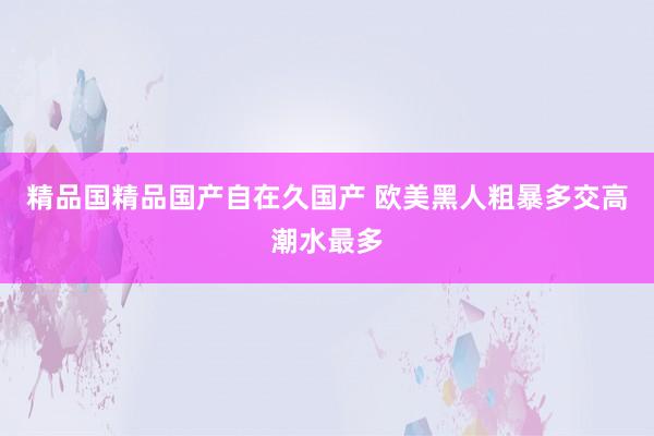精品国精品国产自在久国产 欧美黑人粗暴多交高潮水最多