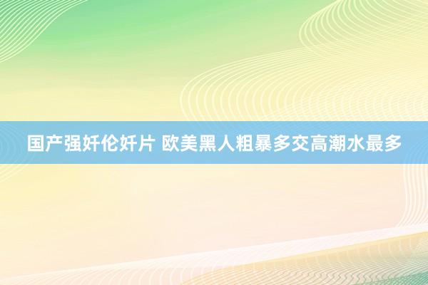 国产强奷伦奷片 欧美黑人粗暴多交高潮水最多