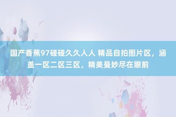 国产香蕉97碰碰久久人人 精品自拍图片区，涵盖一区二区三区，精美曼妙尽在眼前