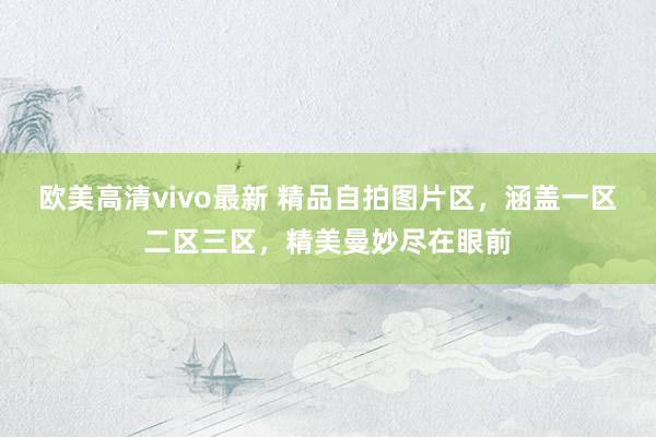 欧美高清vivo最新 精品自拍图片区，涵盖一区二区三区，精美曼妙尽在眼前