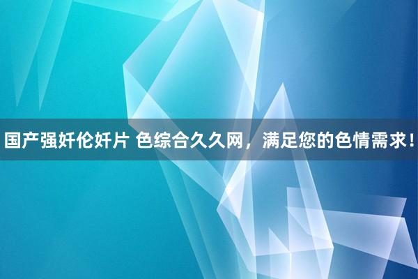 国产强奷伦奷片 色综合久久网，满足您的色情需求！