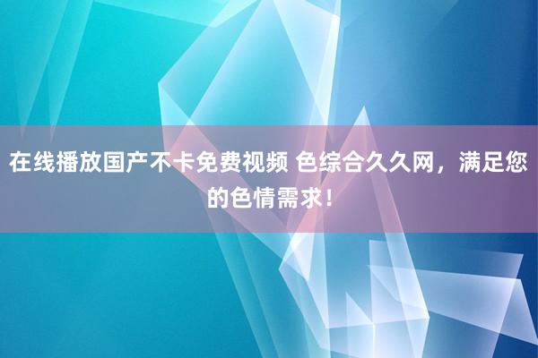 在线播放国产不卡免费视频 色综合久久网，满足您的色情需求！