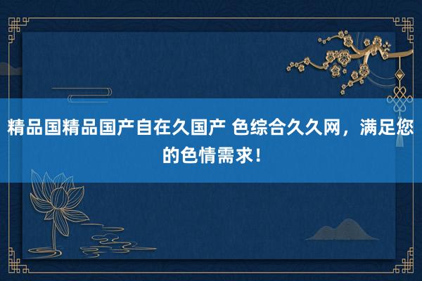 精品国精品国产自在久国产 色综合久久网，满足您的色情需求！