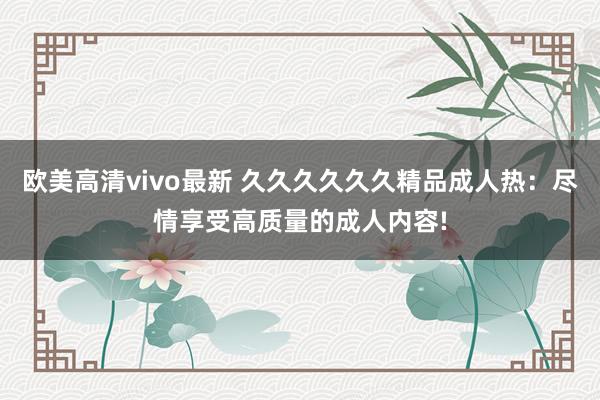 欧美高清vivo最新 久久久久久久精品成人热：尽情享受高质量的成人内容!