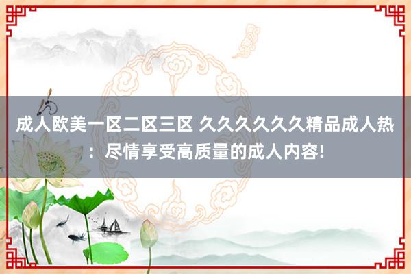 成人欧美一区二区三区 久久久久久久精品成人热：尽情享受高质量的成人内容!