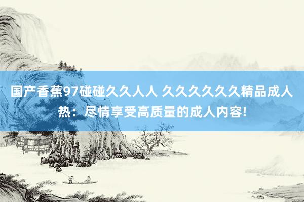 国产香蕉97碰碰久久人人 久久久久久久精品成人热：尽情享受高质量的成人内容!
