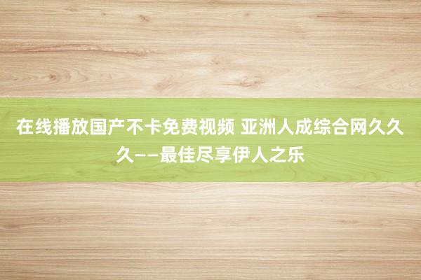 在线播放国产不卡免费视频 亚洲人成综合网久久久——最佳尽享伊人之乐