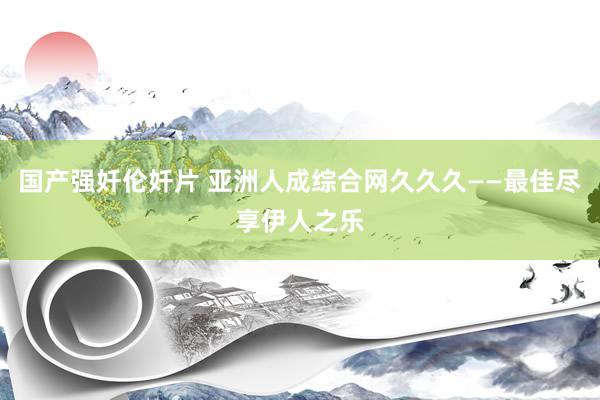 国产强奷伦奷片 亚洲人成综合网久久久——最佳尽享伊人之乐