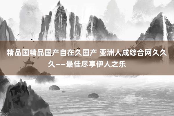 精品国精品国产自在久国产 亚洲人成综合网久久久——最佳尽享伊人之乐