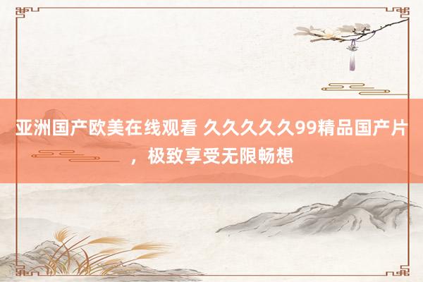 亚洲国产欧美在线观看 久久久久久99精品国产片，极致享受无限畅想