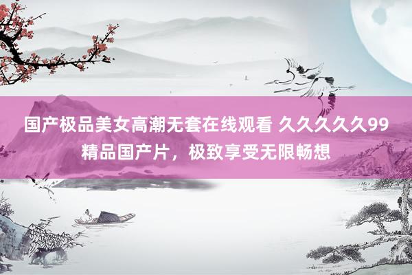 国产极品美女高潮无套在线观看 久久久久久99精品国产片，极致享受无限畅想