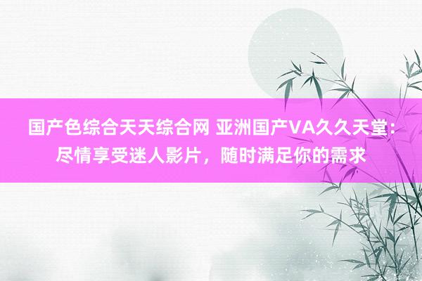 国产色综合天天综合网 亚洲国产VA久久天堂：尽情享受迷人影片，随时满足你的需求