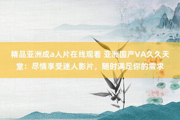 精品亚洲成a人片在线观看 亚洲国产VA久久天堂：尽情享受迷人影片，随时满足你的需求