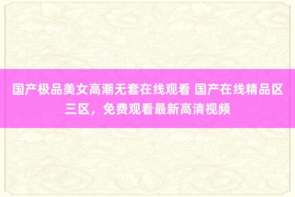 国产极品美女高潮无套在线观看 国产在线精品区三区，免费观看最新高清视频