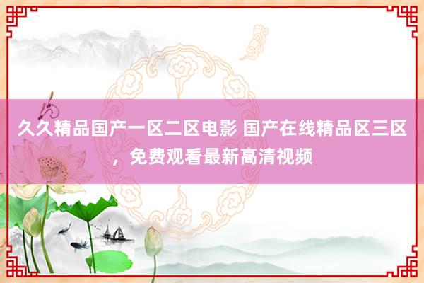 久久精品国产一区二区电影 国产在线精品区三区，免费观看最新高清视频