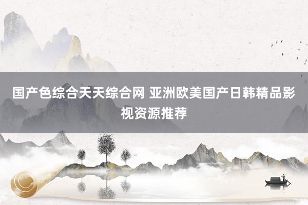 国产色综合天天综合网 亚洲欧美国产日韩精品影视资源推荐