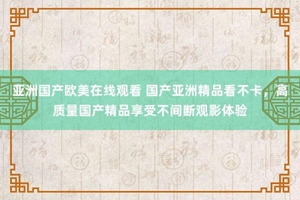 亚洲国产欧美在线观看 国产亚洲精品看不卡，高质量国产精品享受不间断观影体验