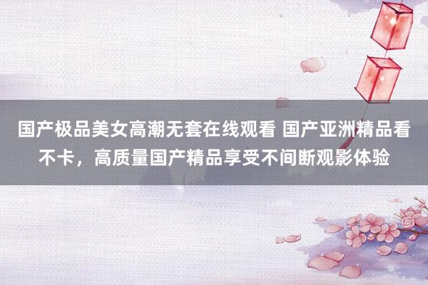 国产极品美女高潮无套在线观看 国产亚洲精品看不卡，高质量国产精品享受不间断观影体验