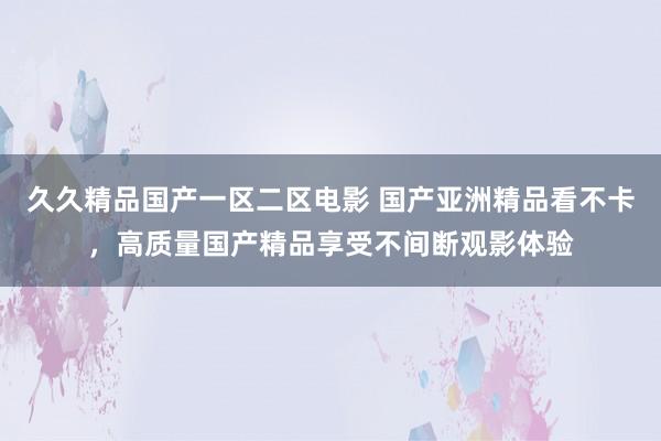 久久精品国产一区二区电影 国产亚洲精品看不卡，高质量国产精品享受不间断观影体验