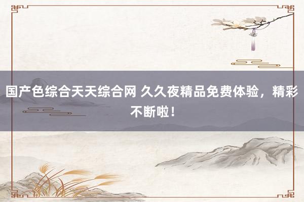 国产色综合天天综合网 久久夜精品免费体验，精彩不断啦！