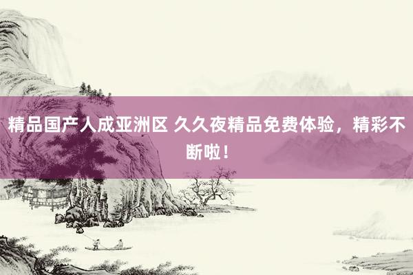 精品国产人成亚洲区 久久夜精品免费体验，精彩不断啦！